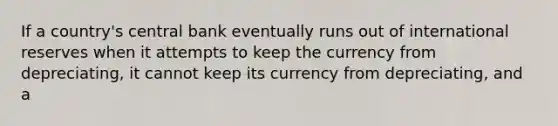 If a​ country's central bank eventually runs out of international reserves when it attempts to keep the currency from​ depreciating, it cannot keep its currency from​ depreciating, and a