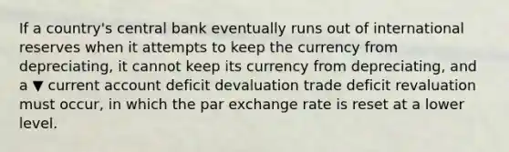 If a​ country's central bank eventually runs out of international reserves when it attempts to keep the currency from​ depreciating, it cannot keep its currency from​ depreciating, and a ▼ current account deficit devaluation trade deficit revaluation must​ occur, in which the par exchange rate is reset at a lower level.