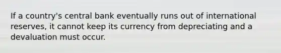 If a country's central bank eventually runs out of international reserves, it cannot keep its currency from depreciating and a devaluation must occur.