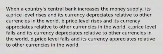 When a country's central bank increases the money supply, its a.price level rises and its currency depreciates relative to other currencies in the world. b.price level rises and its currency appreciates relative to other currencies in the world. c.price level falls and its currency depreciates relative to other currencies in the world. d.price level falls and its currency appreciates relative to other currencies in the world.