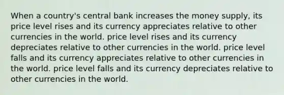 When a country's central bank increases the money supply, its price level rises and its currency appreciates relative to other currencies in the world. price level rises and its currency depreciates relative to other currencies in the world. price level falls and its currency appreciates relative to other currencies in the world. price level falls and its currency depreciates relative to other currencies in the world.