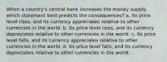 When a country's central bank increases the money supply, which statement best predicts the consequences? a. Its price level rises, and its currency appreciates relative to other currencies in the world. b. Its price level rises, and its currency depreciates relative to other currencies in the world. c. Its price level falls, and its currency appreciates relative to other currencies in the world. d. Its price level falls, and its currency depreciates relative to other currencies in the world.