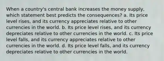 When a country's central bank increases the money supply, which statement best predicts the consequences? a. Its price level rises, and its currency appreciates relative to other currencies in the world. b. Its price level rises, and its currency depreciates relative to other currencies in the world. c. Its price level falls, and its currency appreciates relative to other currencies in the world. d. Its price level falls, and its currency depreciates relative to other currencies in the world.