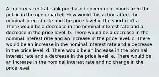 A country's central bank purchased government bonds from the public in the open market. How would this action affect the nominal interest rate and the price level in the short run? a. There would be a decrease in the nominal interest rate and a decrease in the price level. b. There would be a decrease in the nominal interest rate and an increase in the price level. c. There would be an increase in the nominal interest rate and a decrease in the price level. d. There would be an increase in the nominal interest rate and a decrease in the price level. e. There would be an increase in the nominal interest rate and no change in the price level.