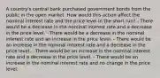 A country's central bank purchased government bonds from the public in the open market. How would this action affect the nominal interest rate and the price level in the short run? - There would be a decrease in the nominal interest rate and a decrease in the price level. - There would be a decrease in the nominal interest rate and an increase in the price level. - There would be an increase in the nominal interest rate and a decrease in the price level. - There would be an increase in the nominal interest rate and a decrease in the price level. - There would be an increase in the nominal interest rate and no change in the price level.