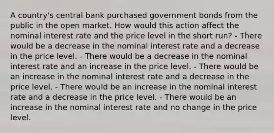 A country's central bank purchased government bonds from the public in the open market. How would this action affect the nominal interest rate and the price level in the short run? - There would be a decrease in the nominal interest rate and a decrease in the price level. - There would be a decrease in the nominal interest rate and an increase in the price level. - There would be an increase in the nominal interest rate and a decrease in the price level. - There would be an increase in the nominal interest rate and a decrease in the price level. - There would be an increase in the nominal interest rate and no change in the price level.