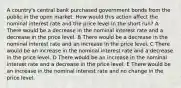 A country's central bank purchased government bonds from the public in the open market. How would this action affect the nominal interest rate and the price level in the short run? A There would be a decrease in the nominal interest rate and a decrease in the price level. B There would be a decrease in the nominal interest rate and an increase in the price level. C There would be an increase in the nominal interest rate and a decrease in the price level. D There would be an increase in the nominal interest rate and a decrease in the price level. E There would be an increase in the nominal interest rate and no change in the price level.