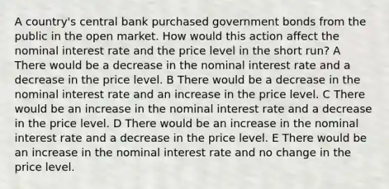 A country's central bank purchased government bonds from the public in the open market. How would this action affect the nominal interest rate and the price level in the short run? A There would be a decrease in the nominal interest rate and a decrease in the price level. B There would be a decrease in the nominal interest rate and an increase in the price level. C There would be an increase in the nominal interest rate and a decrease in the price level. D There would be an increase in the nominal interest rate and a decrease in the price level. E There would be an increase in the nominal interest rate and no change in the price level.