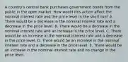 A country's central bank purchases government bonds from the public in the open market. How would this action affect the nominal interest rate and the price level in the short run? A. There would be a decrease in the nominal interest rate and a decrease in the price level. B. There would be a decrease in the nominal interest rate and an increase in the price level. C. There would be an increase in the nominal interest rate and a decrease in the price level. D. There would be an increase in the nominal interest rate and a decrease in the price level. E. There would be an increase in the nominal interest rate and no change in the price level.