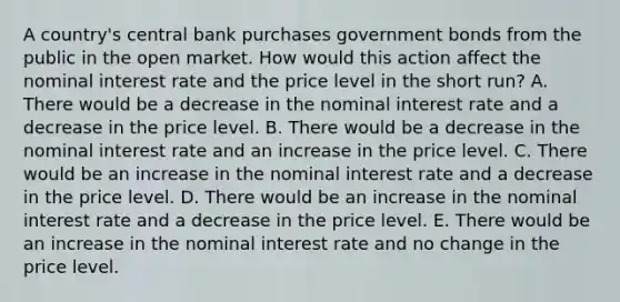 A country's central bank purchases government bonds from the public in the open market. How would this action affect the nominal interest rate and the price level in the short run? A. There would be a decrease in the nominal interest rate and a decrease in the price level. B. There would be a decrease in the nominal interest rate and an increase in the price level. C. There would be an increase in the nominal interest rate and a decrease in the price level. D. There would be an increase in the nominal interest rate and a decrease in the price level. E. There would be an increase in the nominal interest rate and no change in the price level.