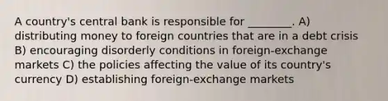 A country's central bank is responsible for ________. A) distributing money to foreign countries that are in a debt crisis B) encouraging disorderly conditions in foreign-exchange markets C) the policies affecting the value of its country's currency D) establishing foreign-exchange markets