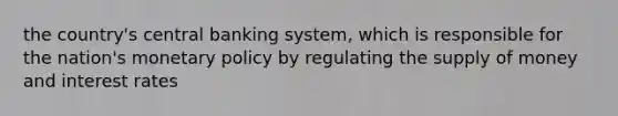 the country's central banking system, which is responsible for the nation's monetary policy by regulating the supply of money and interest rates