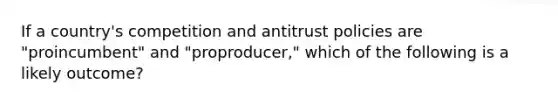 If a country's competition and antitrust policies are "proincumbent" and "proproducer," which of the following is a likely outcome?