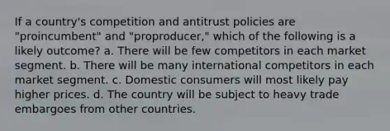 If a country's competition and antitrust policies are "proincumbent" and "proproducer," which of the following is a likely outcome? a. There will be few competitors in each market segment. b. There will be many international competitors in each market segment. c. Domestic consumers will most likely pay higher prices. d. The country will be subject to heavy trade embargoes from other countries.