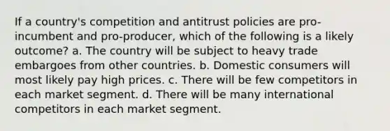 If a country's competition and antitrust policies are pro-incumbent and pro-producer, which of the following is a likely outcome? a. The country will be subject to heavy trade embargoes from other countries. b. Domestic consumers will most likely pay high prices. c. There will be few competitors in each market segment. d. There will be many international competitors in each market segment.