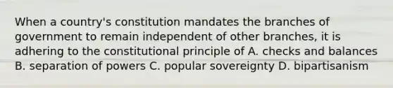 When a country's constitution mandates the branches of government to remain independent of other branches, it is adhering to the constitutional principle of A. checks and balances B. separation of powers C. popular sovereignty D. bipartisanism