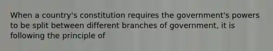 When a country's constitution requires the government's powers to be split between different branches of government, it is following the principle of