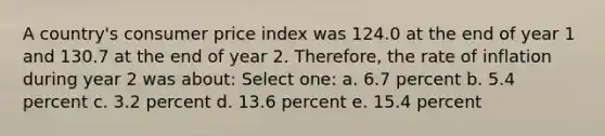 A country's consumer price index was 124.0 at the end of year 1 and 130.7 at the end of year 2. Therefore, the rate of inflation during year 2 was about: Select one: a. 6.7 percent b. 5.4 percent c. 3.2 percent d. 13.6 percent e. 15.4 percent