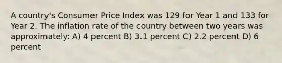 A country's Consumer Price Index was 129 for Year 1 and 133 for Year 2. The inflation rate of the country between two years was approximately: A) 4 percent B) 3.1 percent C) 2.2 percent D) 6 percent