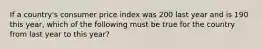 If a country's consumer price index was 200 last year and is 190 this year, which of the following must be true for the country from last year to this year?