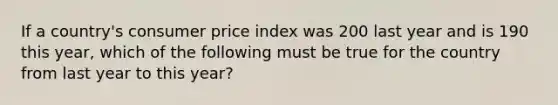 If a country's consumer price index was 200 last year and is 190 this year, which of the following must be true for the country from last year to this year?