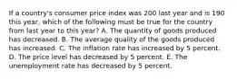 If a country's consumer price index was 200 last year and is 190 this year, which of the following must be true for the country from last year to this year? A. The quantity of goods produced has decreased. B. The average quality of the goods produced has increased. C. The inflation rate has increased by 5 percent. D. The price level has decreased by 5 percent. E. The unemployment rate has decreased by 5 percent.