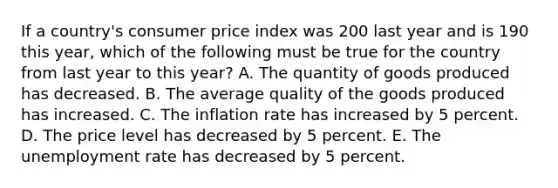 If a country's consumer price index was 200 last year and is 190 this year, which of the following must be true for the country from last year to this year? A. The quantity of goods produced has decreased. B. The average quality of the goods produced has increased. C. The inflation rate has increased by 5 percent. D. The price level has decreased by 5 percent. E. The unemployment rate has decreased by 5 percent.