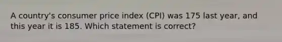 A country's consumer price index (CPI) was 175 last year, and this year it is 185. Which statement is correct?