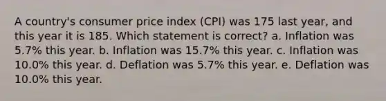 A country's consumer price index (CPI) was 175 last year, and this year it is 185. Which statement is correct? a. Inflation was 5.7% this year. b. Inflation was 15.7% this year. c. Inflation was 10.0% this year. d. Deflation was 5.7% this year. e. Deflation was 10.0% this year.