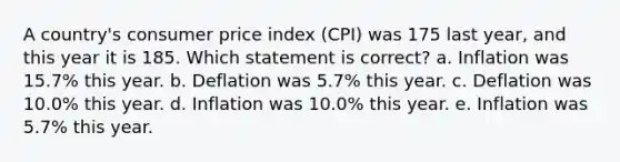 A country's consumer price index (CPI) was 175 last year, and this year it is 185. Which statement is correct? a. Inflation was 15.7% this year. b. Deflation was 5.7% this year. c. Deflation was 10.0% this year. d. Inflation was 10.0% this year. e. Inflation was 5.7% this year.