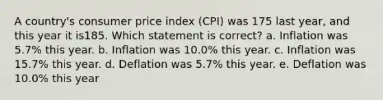 A country's consumer price index (CPI) was 175 last year, and this year it is185. Which statement is correct? a. Inflation was 5.7% this year. b. Inflation was 10.0% this year. c. Inflation was 15.7% this year. d. Deflation was 5.7% this year. e. Deflation was 10.0% this year