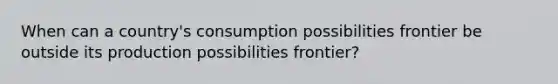 When can a country's consumption possibilities frontier be outside its production possibilities frontier?