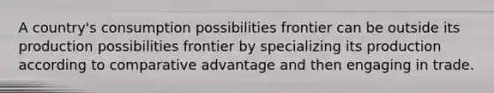 A country's consumption possibilities frontier can be outside its production possibilities frontier by specializing its production according to comparative advantage and then engaging in trade.