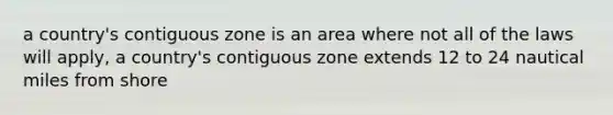 a country's contiguous zone is an area where not all of the laws will apply, a country's contiguous zone extends 12 to 24 nautical miles from shore