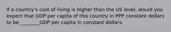 If a country's cost of living is higher than the US level, would you expect that GDP per capita of this country in PPP constant dollars to be ________GDP per capita in constant dollars.