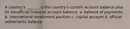 A country's _______ is the country's current account balance plus its nonofficial financial account balance. a. balance of payments b. international investment position c. capital account d. official settlements balance