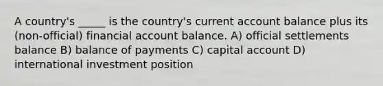 A country's _____ is the country's current account balance plus its (non-official) financial account balance. A) official settlements balance B) balance of payments C) capital account D) international investment position