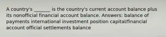 A country's _______ is the country's current account balance plus its nonofficial financial account balance. Answers: balance of payments international investment position capital/financial account official settlements balance