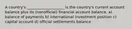 A country's ____________________ is the country's current account balance plus its (nonofficial) financial account balance. a) balance of payments b) international investment position c) capital account d) official settlements balance