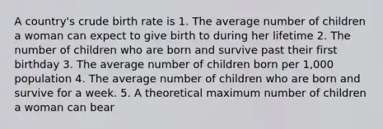 A country's crude birth rate is 1. The average number of children a woman can expect to give birth to during her lifetime 2. The number of children who are born and survive past their first birthday 3. The average number of children born per 1,000 population 4. The average number of children who are born and survive for a week. 5. A theoretical maximum number of children a woman can bear