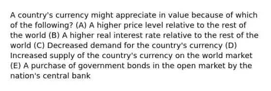 A country's currency might appreciate in value because of which of the following? (A) A higher price level relative to the rest of the world (B) A higher real interest rate relative to the rest of the world (C) Decreased demand for the country's currency (D) Increased supply of the country's currency on the world market (E) A purchase of government bonds in the open market by the nation's central bank