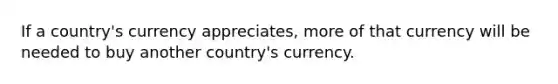 If a country's currency appreciates, more of that currency will be needed to buy another country's currency.