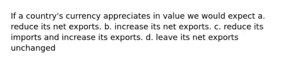 If a country's currency appreciates in value we would expect a. reduce its net exports. b. increase its net exports. c. reduce its imports and increase its exports. d. leave its net exports unchanged