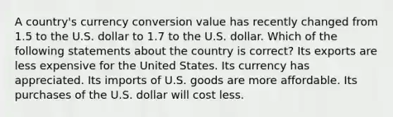 A country's currency conversion value has recently changed from 1.5 to the U.S. dollar to 1.7 to the U.S. dollar. Which of the following statements about the country is correct? Its exports are less expensive for the United States. Its currency has appreciated. Its imports of U.S. goods are more affordable. Its purchases of the U.S. dollar will cost less.