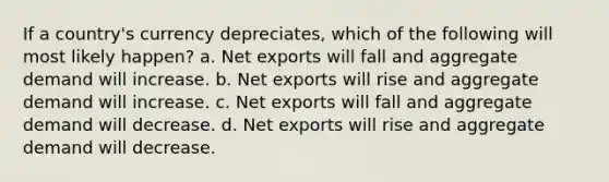 If a country's currency depreciates, which of the following will most likely happen? a. Net exports will fall and aggregate demand will increase. b. Net exports will rise and aggregate demand will increase. c. Net exports will fall and aggregate demand will decrease. d. Net exports will rise and aggregate demand will decrease.