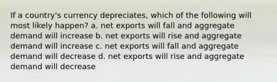 If a country's currency depreciates, which of the following will most likely happen? a. net exports will fall and aggregate demand will increase b. net exports will rise and aggregate demand will increase c. net exports will fall and aggregate demand will decrease d. net exports will rise and aggregate demand will decrease