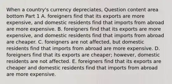 When a​ country's currency​ depreciates, Question content area bottom Part 1 A. foreigners find that its exports are more​ expensive, and domestic residents find that imports from abroad are more expensive. B. foreigners find that its exports are more​ expensive, and domestic residents find that imports from abroad are cheaper. C. foreigners are not​ affected, but domestic residents find that imports from abroad are more expensive. D. foreigners find that its exports are​ cheaper; however, domestic residents are not affected. E. foreigners find that its exports are cheaper and domestic residents find that imports from abroad are more expensive.