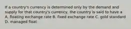 If a country's currency is determined only by the demand and supply for that country's currency, the country is said to have a A. floating exchange rate B. fixed exchange rate C. gold standard D. managed float