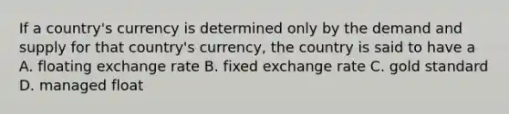 If a country's currency is determined only by the demand and supply for that country's currency, the country is said to have a A. floating exchange rate B. fixed exchange rate C. gold standard D. managed float