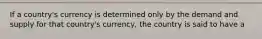 If a country's currency is determined only by the demand and supply for that country's currency, the country is said to have a